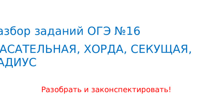Разбор заданий ОГЭ №16  КАСАТЕЛЬНАЯ, ХОРДА, СЕКУЩАЯ, РАДИУС Разобрать и законспектировать! 
