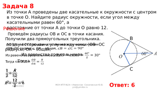 Задача 8 Из точки А проведены две касательные к окружности с центром в точке О. Найдите радиус окружности, если угол между касательными равен 60°, а расстояние от точки А до точки О равно 12. Решение Проведём радиусы OB и OC в точки касания. Получили два прямоугольных треугольника. B    по двум сторонам и углу между ними (OB=OC радиусы, OA – общая, Из равенства треугольников   Тогда   C     Ответ: 6 03/05/2022 МОУ ИТЛ №24 г.Нерюнгри Соколовская Ю.В. yvs@yandex.ru 
