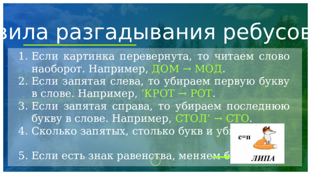 Правила разгадывания ребусов Если картинка перевернута, то читаем слово наоборот. Например, ДОМ → МОД . Если запятая слева, то убираем первую букву в слове. Например, ’КРОТ → РОТ . Если запятая справа, то убираем последнюю букву в слове. Например, СТОЛ’ → СТО . Сколько запятых, столько букв и убираем. Если есть знак равенства, меняем букву. 