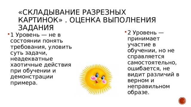 «Складывание разрезных картинок» . Оценка выполнения задания 2 Уровень — принимает участие в обучении, но не справляется самостоятельно, ошибается, не видит различий в верном и неправильном образе. 1 Уровень — не в состоянии понять требования, уловить суть задачи, неадекватные хаотичные действия при обучении и демонстрации примера. 
