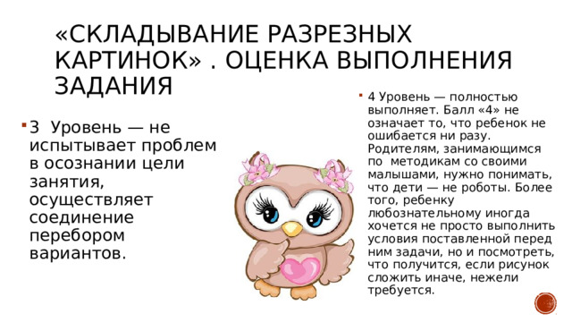 «Складывание разрезных картинок» . Оценка выполнения задания 4 Уровень — полностью выполняет. Балл «4» не означает то, что ребенок не ошибается ни разу. Родителям, занимающимся по методикам со своими малышами, нужно понимать, что дети — не роботы. Более того, ребенку любознательному иногда хочется не просто выполнить условия поставленной перед ним задачи, но и посмотреть, что получится, если рисунок сложить иначе, нежели требуется. 3 Уровень — не испытывает проблем в осознании цели занятия, осуществляет соединение перебором вариантов. 