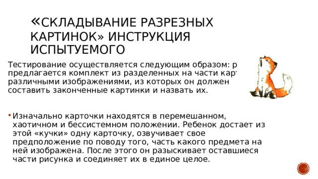 « Складывание разрезных картинок» Инструкция испытуемого Тестирование осуществляется следующим образом: ребенку предлагается комплект из разделенных на части карточек с различными изображениями, из которых он должен составить законченные картинки и назвать их. Изначально карточки находятся в перемешанном, хаотичном и бессистемном положении. Ребенок достает из этой «кучки» одну карточку, озвучивает свое предположение по поводу того, часть какого предмета на ней изображена. После этого он разыскивает оставшиеся части рисунка и соединяет их в единое целое. 