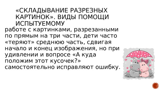 «Складывание разрезных картинок». Виды помощи испытуемому работе с картинками, разрезанными по прямым на три части, дети часто «теряют» среднюю часть, сдвигая начало и конец изображения, но при удивлении и вопросе «А куда положим этот кусочек?» самостоятельно исправляют ошибку. 