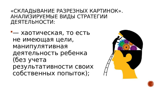 «Складывание разрезных картинок». Анализируемые виды стратегии деятельности: — хаотическая, то есть не имеющая цели, манипулятивная деятельность ребенка (без учета результативности своих собственных попыток); 