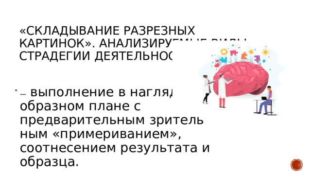 «Складывание разрезных картинок». Анализируемые виды страдегии деятельности —  выполнение в наглядно-образном плане с предварительным зритель­ным «примериванием», соотнесением результата и образца. 