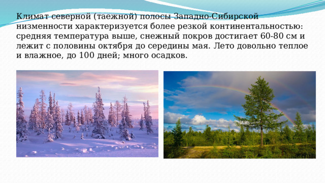 Климат северной (таежной) полосы Западно-Сибирской низменности характеризуется более резкой континентальностью: средняя температура выше, снежный покров достигает 60-80 см и лежит с половины октября до середины мая. Лето довольно теплое и влажное, до 100 дней; много осадков. 