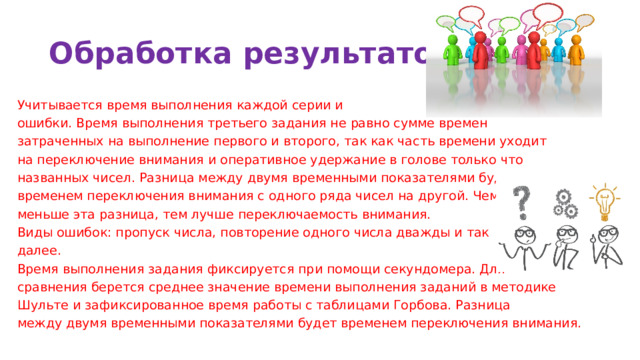 Обработка результатов Учитывается время выполнения каждой серии и ошибки. Время выполнения третьего задания не равно сумме времен затраченных на выполнение первого и второго, так как часть времени уходит на переключение внимания и оперативное удержание в голове только что названных чисел. Разница между двумя временными показателями будет временем переключения внимания с одного ряда чисел на другой. Чем меньше эта разница, тем лучше переключаемость внимания. Виды ошибок: пропуск числа, повторение одного числа дважды и так далее. Время выполнения задания фиксируется при помощи секундомера. Для сравнения берется среднее значение времени выполнения заданий в методике Шульте и зафиксированное время работы с таблицами Горбова. Разница между двумя временными показателями будет временем переключения внимания. 