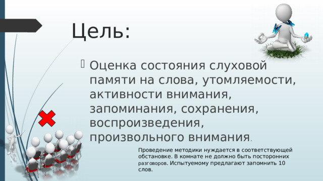 Цель: Оценка состояния слуховой памяти на слова, утомляемости, активности внимания, запоминания, сохранения, воспроизведения, произвольного внимания . Проведение методики нуждается в соответствующей обстановке. В комнате не должно быть посторонних разговоров . Испытуемому предлагают запомнить 10 слов. 