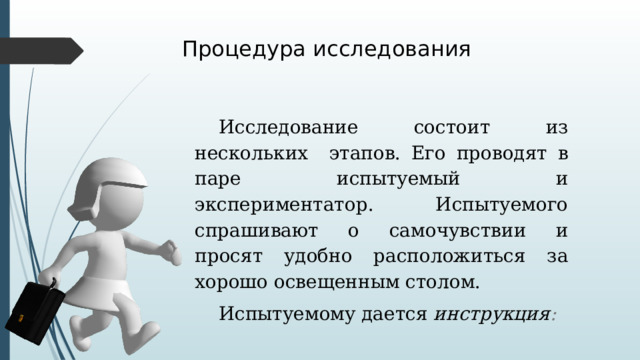 Процедура исследования Исследование состоит из нескольких этапов. Его проводят в паре испытуемый и экспериментатор. Испытуемого спрашивают о самочувствии и просят удобно расположиться за хорошо освещенным столом. Испытуемому дается инструкция : 