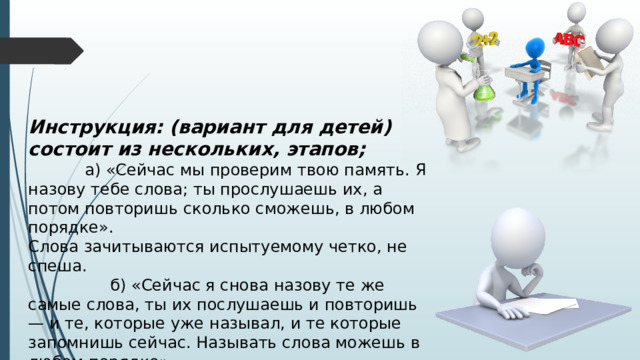 Инструкция: (вариант для детей) состоит из нескольких, этапов;  а) «Сейчас мы проверим твою память. Я назову тебе слова; ты прослушаешь их, а потом повторишь сколько сможешь, в любом порядке». Слова зачитываются испытуемому четко, не спеша.  б) «Сейчас я снова назову те же самые слова, ты их послушаешь и повторишь — и те, которые уже называл, и те которые запомнишь сейчас. Называть слова можешь в любом порядке». 