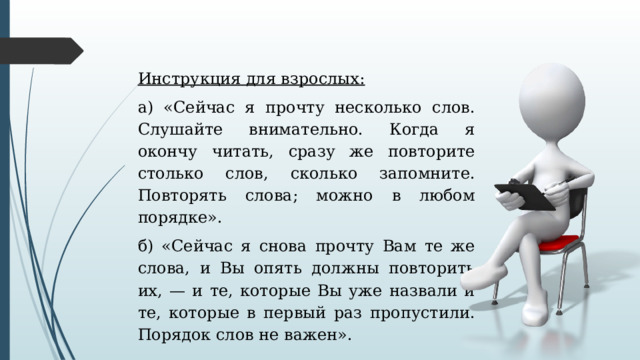 Инструкция для взрослых: а) «Сейчас я прочту несколько слов. Слушайте внимательно. Когда я окончу читать, сразу же повторите столько слов, сколько запомните. Повторять слова; можно в любом порядке». б) «Сейчас я снова прочту Вам те же слова, и Вы опять должны повторить их, — и те, которые Вы уже назвали и те, которые в первый раз пропустили. Порядок слов не важен». 