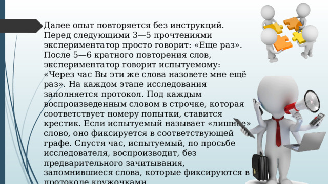 Далее опыт повторяется без инструкций. Перед следующими 3—5 прочтениями экспериментатор просто говорит: «Еще раз». После 5—6 кратного повторения слов, экспериментатор говорит испытуемому: «Через час Вы эти же слова назовете мне ещё раз». На каждом этапе исследования заполняется протокол. Под каждым воспроизведенным словом в строчке, которая соответствует номеру попытки, ставится крестик. Если испытуемый называет «лишнее» слово, оно фиксируется в соответствующей графе. Спустя час, испытуемый, по просьбе исследователя, воспроизводит, без предварительного зачитывания, запомнившиеся слова, которые фиксируются в протоколе кружочками. 