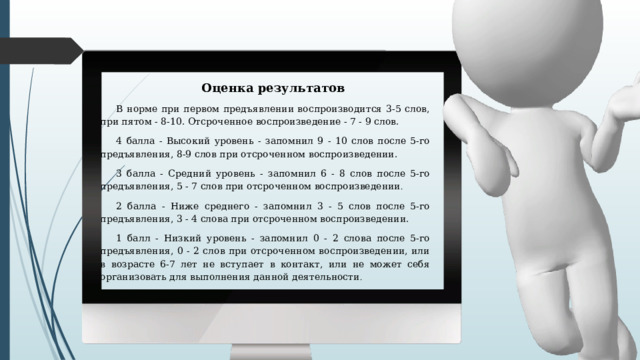 Оценка результатов В норме при первом предъявлении воспроизводится 3-5 слов, при пятом - 8-10. Отсроченное воспроизведение - 7 - 9 слов. 4 балла - Высокий уровень - запомнил 9 - 10 слов после 5-го предъявления, 8-9 слов при отсроченном воспроизведении. 3 балла - Средний уровень - запомнил 6 - 8 слов после 5-го предъявления, 5 - 7 слов при отсроченном воспроизведении . 2 балла - Ниже среднего - запомнил 3 - 5 слов после 5-го предъявления, 3 - 4 слова при отсроченном воспроизведении. 1 балл - Низкий уровень - запомнил 0 - 2 слова после 5-го предъявления, 0 - 2 слов при отсроченном воспроизведении, или в возрасте 6-7 лет не вступает в контакт, или не может себя организовать для выполнения данной деятельности . 