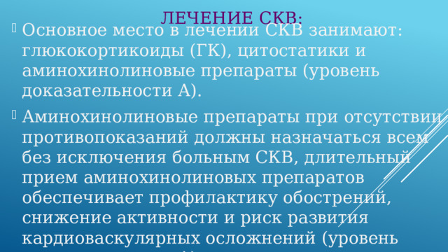 ЛЕЧЕНИЕ СКВ: Основное место в лечении СКВ занимают: глюкокортикоиды (ГК), цитостатики и аминохинолиновые препараты (уровень доказательности А). Аминохинолиновые препараты при отсутствии противопоказаний должны назначаться всем без исключения больным СКВ, длительный прием аминохинолиновых препаратов обеспечивает профилактику обострений, снижение активности и риск развития кардиоваскулярных осложнений (уровень доказательности А). 