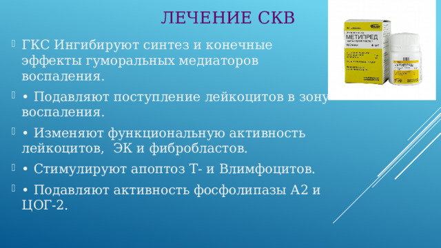 ЛЕЧЕНИЕ СКВ ГКС Ингибируют синтез и конечные эффекты гуморальных медиаторов воспаления. • Подавляют поступление лейкоцитов в зону воспаления. • Изменяют функциональную активность лейкоцитов, ЭК и фибробластов. • Стимулируют апоптоз Т- и Влимфоцитов. • Подавляют активность фосфолипазы А2 и ЦОГ-2. 