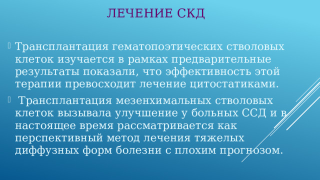 ЛЕЧЕНИЕ СКД Трансплантация гематопоэтических стволовых клеток изучается в рамках предварительные результаты показали, что эффективность этой терапии превосходит лечение цитостатиками.  Трансплантация мезенхимальных стволовых клеток вызывала улучшение у больных ССД и в настоящее время рассматривается как перспективный метод лечения тяжелых диффузных форм болезни с плохим прогнозом. 