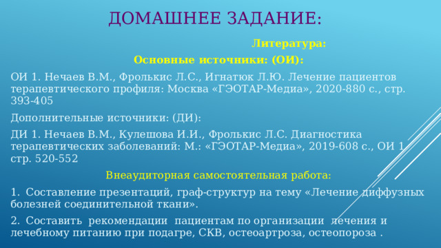 ДОМАШНЕЕ ЗАДАНИЕ:  Литература: Основные источники: (ОИ): ОИ 1. Нечаев В.М., Фролькис Л.С., Игнатюк Л.Ю. Лечение пациентов терапевтического профиля: Москва «ГЭОТАР-Медиа», 2020-880 с., стр. 393-405 Дополнительные источники: (ДИ): ДИ 1. Нечаев В.М., Кулешова И.И., Фролькис Л.С. Диагностика терапевтических заболеваний: М.: «ГЭОТАР-Медиа», 2019-608 с., ОИ 1 стр. 520-552 Внеаудиторная самостоятельная работа: 1.  Составление презентаций, граф-структур на тему «Лечение диффузных болезней соединительной ткани». 2.  Составить рекомендации пациентам по организации лечения и лечебному питанию при подагре, СКВ, остеоартроза, остеопороза . 