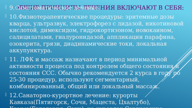 ОБЩИЕ ПРИНЦИПЫ ЛЕЧЕНИЯ ВКЛЮЧАЮТ В СЕБЯ: 9.Симптоматическое лечение. 10.Физиотерапевтические процедуры: эритемные дозы кварца, ультразвук, электрофорез с лидазой, никотиновой кислотой, димексидом, гидрокортизоном, новокаином, салицилатами, гиалуронидазой, аппликации парафина, озокерита, грязи, диадинамические токи, локальная аккупунктура. 11. ЛФК и массаж назначают в период минимальной активности процесса под контролем общего состояния и состояния ССС. Обычно рекомендуется 2 курса в году по 25-30 процедур, используют сегментарный, комбинированный, общий или локальный массаж. 12.Санаторно-курортное лечение: курорты Кавказа(Пятигорск, Сочи, Мацеста, Цхалтубо), Крыма(Евпатория, Саки), на курортах Сергиевские минводы, Ключи. 