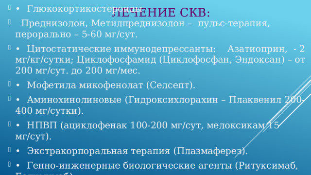 ЛЕЧЕНИЕ СКВ: •  Глюкокортикостероиды  Преднизолон, Метилпреднизолон – пульс-терапия, перорально – 5-60 мг/сут. •  Цитостатические иммунодепрессанты: Азатиоприн, - 2 мг/кг/сутки; Циклофосфамид (Циклофосфан, Эндоксан) – от 200 мг/сут. до 200 мг/мес. •  Мофетила микофенолат (Селсепт). •  Аминохинолиновые (Гидроксихлорахин – Плаквенил 200-400 мг/сутки). •  НПВП (ациклофенак 100-200 мг/сут, мелоксикам 15 мг/сут). •  Экстракорпоральная терапия (Плазмаферез). •  Генно-инженерные биологические агенты (Ритуксимаб, Белимумаб) 