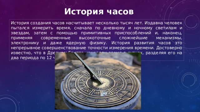 История часов История создания часов насчитывает несколько тысяч лет. Издавна человек пытался измерить время, сначала по дневному и ночному светилам и звездам, затем с помощью примитивных приспособлений и, наконец, применяя современные высокоточные сложнейшие механизмы, электронику и даже ядерную физику. История развития часов это непрерывное совершенствование точности измерения времени. Достоверно известно, что в Древнем Египте измеряли время в сутках, разделяя его на два периода по 12 часов. 