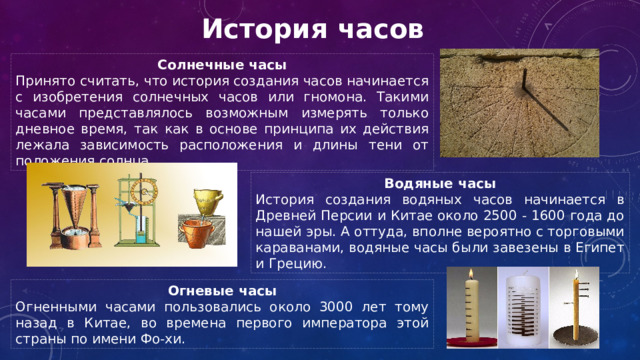 История часов Солнечные часы Принято считать, что история создания часов начинается с изобретения солнечных часов или гномона. Такими часами представлялось возможным измерять только дневное время, так как в основе принципа их действия лежала зависимость расположения и длины тени от положения солнца. Водяные часы История создания водяных часов начинается в Древней Персии и Китае около 2500 - 1600 года до нашей эры. А оттуда, вполне вероятно с торговыми караванами, водяные часы были завезены в Египет и Грецию. Огневые часы Огненными часами пользовались около 3000 лет тому назад в Китае, во времена первого императора этой страны по имени Фо-хи.  