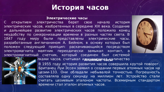 История часов Электрические часы С открытием электричества берет свое начало история электрических часов, изобретенных в середине XIX века. Создание и дальнейшее развитие электрических часов положило конец неудобству по синхронизации времени в разных частях света. В 1847 году миру были представлены электрические часы, разработанные англичанином А. Бейном, в основу которых был положен следующий принцип: раскачивающийся посредством электромагнита маятник переодически замыкал контакт, а электромагнитный счетчик, который соединен был системой шестерен со стрелками часов, считывал и ссумировал количество колебаний. Атомные часы В 1955 году история развития часов совершила крутой поворот. Британец Луи Эссен заявил о создании первых атомных часов на цезии-133. Они обладали небывалой точностью. Погрешность составляла одну секунду на миллион лет. Устройство стали считать цезиевым эталоном частоты. Всемирным стандартом времени стал эталон атомных часов. 