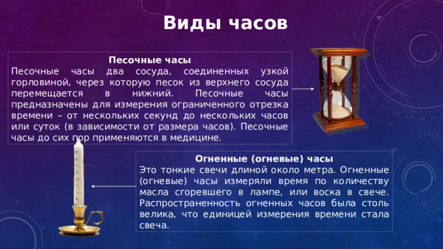 Виды часов Песочные часы Песочные часы два сосуда, соединенных узкой горловиной, через которую песок из верхнего сосуда перемещается в нижний. Песочные часы предназначены для измерения ограниченного отрезка времени – от нескольких секунд до нескольких часов или суток (в зависимости от размера часов). Песочные часы до сих пор применяются в медицине. Огненные (огневые) часы Это тонкие свечи длиной около метра. Огненные (огневые) часы измеряли время по количеству масла сгоревшего в лампе, или воска в свече. Распространенность огненных часов была столь велика, что единицей измерения времени стала свеча. 