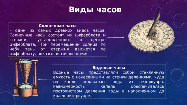 Виды часов Солнечные часы - один из самых древних видов часов. Солнечные часы состоят из циферблата и стержня, установленного в центре циферблата. При перемещении солнца по небу тень от стержня движется по циферблату, показывая точное время. Водяные часы Водные часы представляли собой стеклянную емкость с нанесенными на стенки делениями, куда по капле подавалась вода из резервуара. Равномерность капель обеспечивалась постоянством давления воды в наполненном до краев резервуаре. 