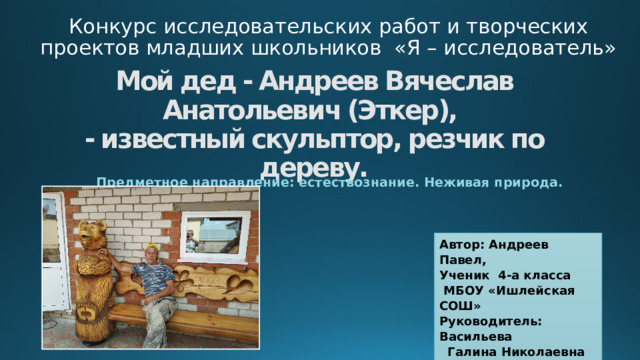 Конкурс исследовательских работ и творческих проектов младших школьников «Я – исследователь»   Мой дед - Андреев Вячеслав Анатольевич (Эткер),  - известный скульптор, резчик по дереву.   Предметное направление: естествознание. Неживая природа. Автор: Андреев Павел,  Ученик 4-а класса  МБОУ «Ишлейская СОШ» Руководитель: Васильева  Галина Николаевна 