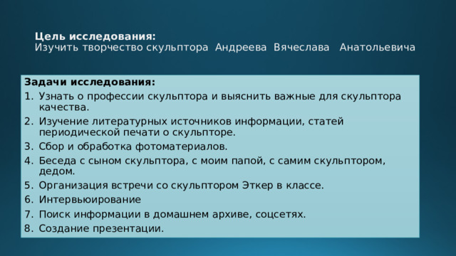 Цель исследования:  Изучить творчество скульптора Андреева Вячеслава Анатольевича   Задачи исследования: Узнать о профессии скульптора и выяснить важные для скульптора качества. Изучение литературных источников информации, статей периодической печати о скульпторе. Сбор и обработка фотоматериалов. Беседа с сыном скульптора, с моим папой, с самим скульптором, дедом. Организация встречи со скульптором Эткер в классе. Интервьюирование Поиск информации в домашнем архиве, соцсетях. Создание презентации. 