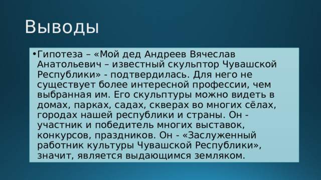 Выводы Гипотеза – «Мой дед Андреев Вячеслав Анатольевич – известный скульптор Чувашской Республики» - подтвердилась. Для него не существует более интересной профессии, чем выбранная им. Его скульптуры можно видеть в домах, парках, садах, скверах во многих сёлах, городах нашей республики и страны. Он - участник и победитель многих выставок, конкурсов, праздников. Он - «Заслуженный работник культуры Чувашской Республики», значит, является выдающимся земляком. 