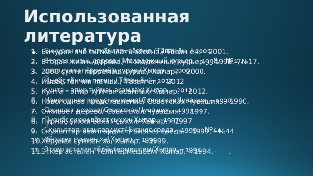 Использованная литература Бичурин ячӗ тыткӑнлать вӗсене./ Тӑван ӗн. – 2001. Вторая жизнь дерева./ Молодежный курьер. - 1998. - №17. 2000 ҫулти пӗрремӗш курав./ Хыпар. - 2000. Йывӑҫ тӗнчин патши./ Тӑван ӗн. – 2012 Кунта – эпир туйман асамлӑх/ Хыпар. - 2012. Новогоднее представление/ Советская Чувашия. – 1990. Оживает дерево/ Советская Чувашия. - 1997. Пурнӑҫ ҫиххи вӑхат ҫыххи/ Хыпар. - 1997 Скульптор-авангардист/ Бизнес среда. - 1999. - №44 Хӗрулех сунмен ха/ Хыпар. – 1999. Эткер асталан тӗлнтермешсем/ Хыпар. – 1994. .   