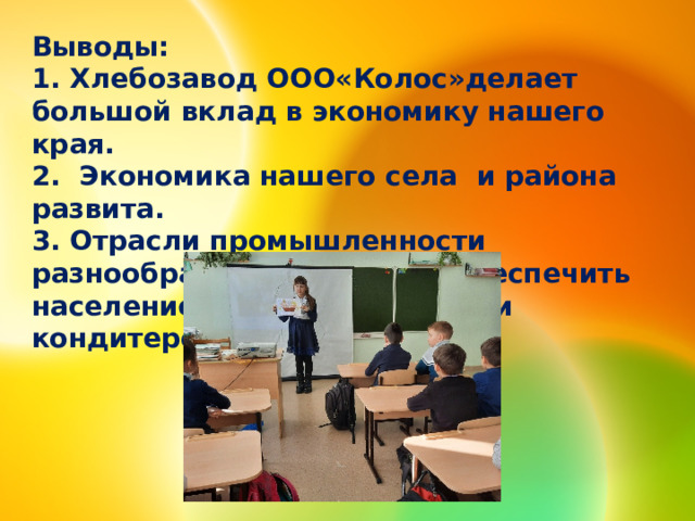 Выводы: 1. Хлебозавод ООО«Колос»делает большой вклад в экономику нашего края. 2. Экономика нашего села и района развита. 3. Отрасли промышленности разнообразны и способны обеспечить население хлебобулочными и кондитерскими изделиями. 