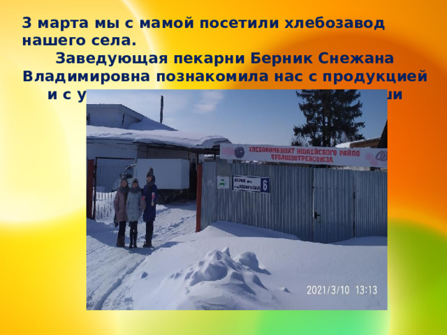 3 марта мы с мамой посетили хлебозавод нашего села. Заведующая пекарни Берник Снежана Владимировна познакомила нас с продукцией и с удовольствием ответила на все наши вопросы. 