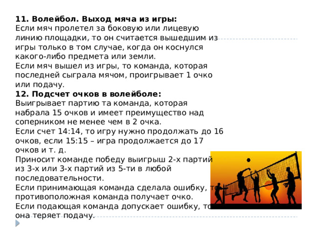 11. Волейбол. Выход мяча из игры: Если мяч пролетел за боковую или лицевую линию площадки, то он считается вышедшим из игры только в том случае, когда он коснулся какого-либо предмета или земли. Если мяч вышел из игры, то команда, которая последней сыграла мячом, проигрывает 1 очко или подачу. 12. Подсчет очков в волейболе: Выигрывает партию та команда, которая набрала 15 очков и имеет преимущество над соперником не менее чем в 2 очка. Если счет 14:14, то игру нужно продолжать до 16 очков, если 15:15 – игра продолжается до 17 очков и т. д. Приносит команде победу выигрыш 2-х партий из 3-х или 3-х партий из 5-ти в любой последовательности. Если принимающая команда сделала ошибку, то противоположная команда получает очко. Если подающая команда допускает ошибку, то она теряет подачу. 