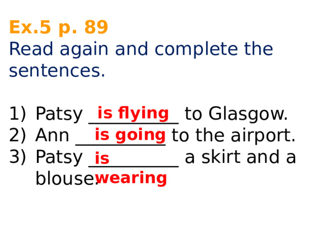 Ex.5 p. 89 Read again and complete the sentences. Patsy __________ to Glasgow. Ann __________ to the airport. Patsy __________ a skirt and a blouse. is flying is going is wearing 