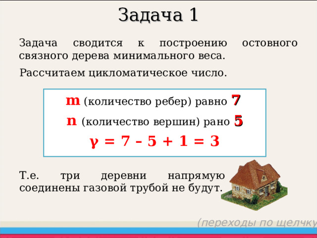 Задача 1 Задача сводится к построению остовного связного дерева минимального веса. Рассчитаем цикломатическое число. m (количество ребер) равно  7  n  ( количество вершин ) рано 5 γ = 7 – 5 + 1 = 3 Т.е. три деревни напрямую соединены газовой трубой не будут. (переходы по щелчку) 