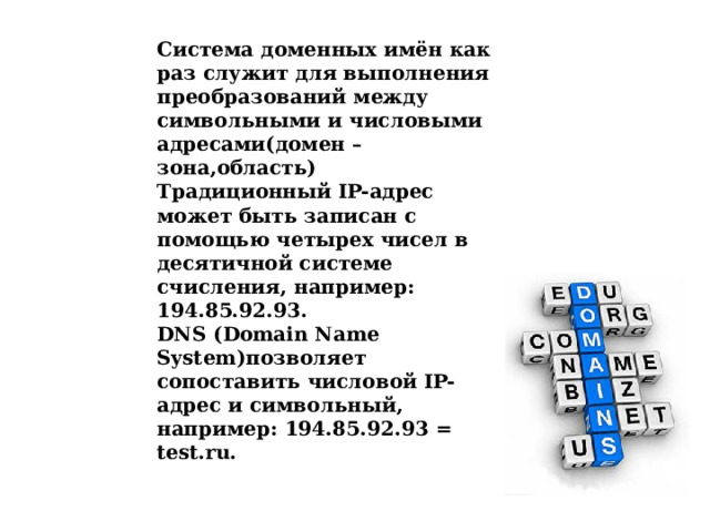 Система доменных имён как раз служит для выполнения преобразований между символьными и числовыми адресами(домен –зона,область) Традиционный IP-адрес может быть записан с помощью четырех чисел в десятичной системе счисления, например: 194.85.92.93.  DNS (Domain Name System)позволяет сопоставить числовой IP-адрес и символьный, например: 194.85.92.93 = test.ru.  