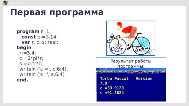 Первая программа program n_1;  const pi=3.14;  var r, c, s: real; begin  r:=5.4;  c:=2*pi*r;  s:=pi*r*r;  writeln ('c =', c:6:4);  writeln ('s=', s:6:4) end. Результат работы программы: Turbo Pascal Version 7.0 c =33.9120 s =91.5624 