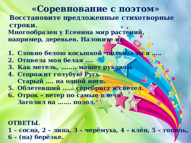 «Соревнование с поэтом» Восстановите предложенные стихотворные строки. Многообразен у Есенина мир растений, например, деревьев. Назовите их:  Словно белою косынкой подвязалася ….. Отцвела моя белая …. Как метель, …….. машет рукавом. Сторожит голубую Русь  Старый …. на одной ноге. Облетевший …… серебрист и светел. Отрок – ветер по самые плечи  Заголил на ……. подол.   ОТВЕТЫ. 1 – сосна, 2 – липа, 3 – черёмуха, 4 – клён, 5 – тополь, 6 – (на) берёзке. 