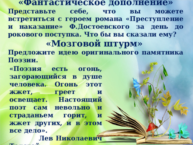 «Фантастическое дополнение» Представьте себе, что вы можете встретиться с героем романа «Преступление и наказание» Ф.Достоевского за день до рокового поступка. Что бы вы сказали ему? «Мозговой штурм» Предложите идею оригинального памятника Поэзии.    «Поэзия есть огонь, загорающийся в душе человека. Огонь этот жжет, греет и освещает. Настоящий поэт сам невольно и страданьем горит, и жжет других, и в этом все дело».  Лев Николаевич Толстой 