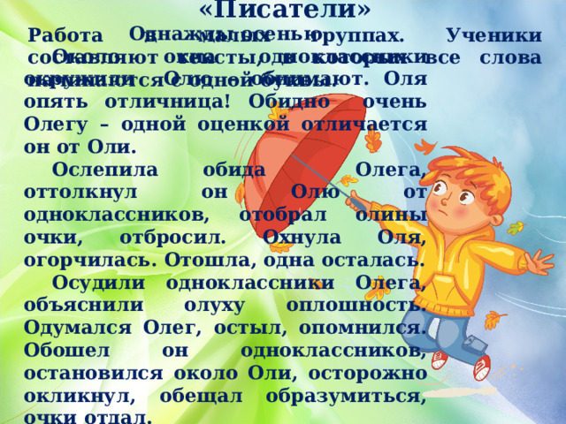 «Писатели» Работа в малых группах. Ученики составляют тексты, в которых все слова начинаются с одной буквы.   Однажды осенью  Около окна одноклассники окружили Олю – обнимают. Оля опять отличница! Обидно очень Олегу – одной оценкой отличается он от Оли.  Ослепила обида Олега, оттолкнул он Олю от одноклассников, отобрал олины очки, отбросил. Охнула Оля, огорчилась. Отошла, одна осталась.  Осудили одноклассники Олега, объяснили олуху оплошность. Одумался Олег, остыл, опомнился. Обошел он одноклассников, остановился около Оли, осторожно окликнул, обещал образумиться, очки отдал.  Оглянулась Оля, обрадовалась, оттаяла. 