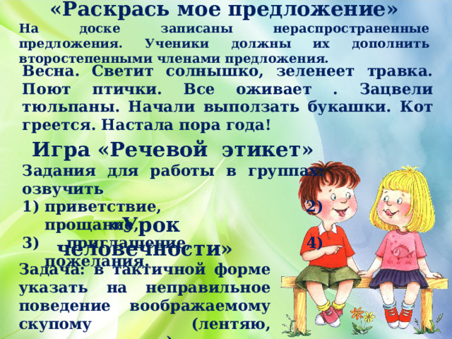 «Раскрась мое предложение» На доске записаны нераспространенные предложения. Ученики должны их дополнить второстепенными членами предложения.       Весна. Светит солнышко, зеленеет травка. Поют птички. Все оживает . Зацвели тюльпаны. Начали выползать букашки. Кот греется. Настала пора года! Игра «Речевой этикет» Задания для работы в группах: озвучить приветствие, 2) прощание, 3) приглашение, 4) пожелания. «Урок человечности» Задача: в тактичной форме указать на неправильное поведение воображаемому скупому (лентяю, привередливому). 