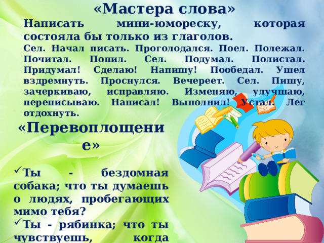 «Мастера слова» Написать мини-юмореску, которая состояла бы только из глаголов. Сел. Начал писать. Проголодался. Поел. Полежал. Почитал. Попил. Сел. Подумал. Полистал. Придумал! Сделаю! Напишу! Пообедал. Ушел вздремнуть. Проснулся. Вечереет. Сел. Пишу, зачеркиваю, исправляю. Изменяю, улучшаю, переписываю. Написал! Выполнил! Устал. Лег отдохнуть. «Перевоплощение»  Ты - бездомная собака; что ты думаешь о людях, пробегающих мимо тебя? Ты - рябинка; что ты чувствуешь, когда летом у тебя забирают веточки? 