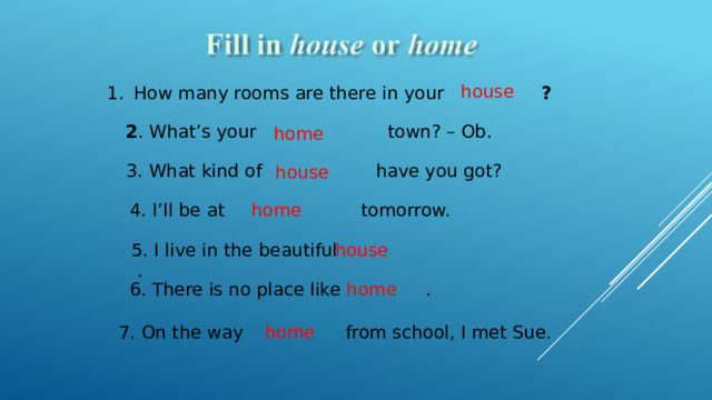 house How many rooms are there in your ? 2 . What’s your   town? – Ob. home 3. What kind of  have you got? house 4. I’ll be  at tomorrow. home 5. I live in the beautiful . house home 6. There is no place like . 7. On the way from school, I met Sue. home  