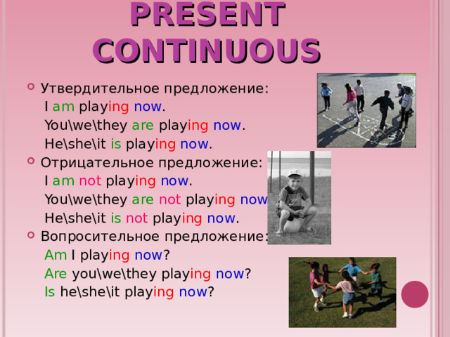PRESENT CONTINUOUS Утвердительное предложение:  I am play ing now .  You\we\they are play ing now .  He\she\it is play ing now . Отрицательное предложение:  I am not play ing now .  You\we\they are  not play ing now .  He\she\it is  not play ing now . Вопросительное предложение:  Am I play ing  now ?  Are you\we\they play ing  now ?  Is he\she\it play ing  now ? 