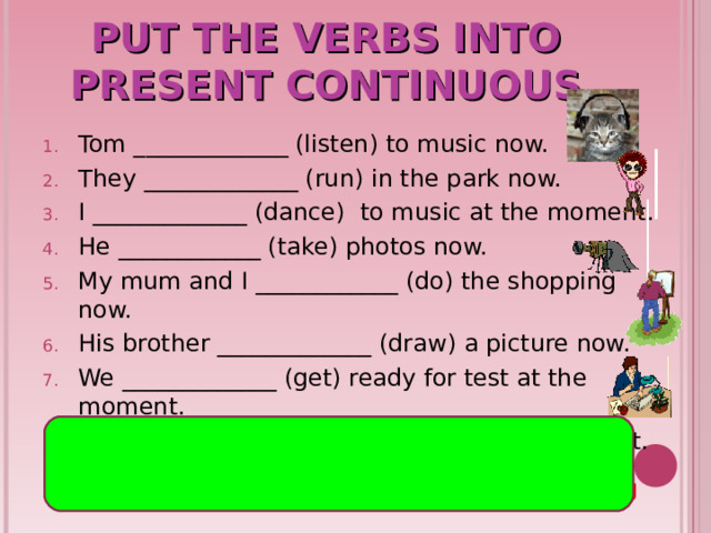 PUT THE VERBS INTO PRESENT CONTINUOUS Tom _ ___ _________ (listen) to music now. They _____________ (run) in the park now. I ___ ___ _______ (dance) to music at the moment. He ____ __ ______ (take) photos now. My mum and I ________ __ __ (do) the shopping now. His brother ________ ___ __ (draw) a picture now. We ____ ___ ______ (get) ready for test at the moment. You ____ __ ______ (write) a report at the moment. are running is listening is taking am dancing are getting are doing are writing is drawing 