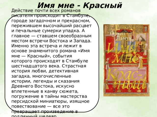 Имя мне - Красный   Действие почти всех романов писателя происходит в Стамбуле, городе загадочном и прекрасном, пережившем высочайший расцвет и печальные сумерки упадка. А главное — ставшем своеобразным местом встречи Востока и Запада. Именно эта встреча и лежит в основе знаменитого романа «Имя мне — Красный», события которого происходят в Стамбуле шестнадцатого века. Страстная история любви, детективная загадка, многочисленные истории, легенды и сказания Древнего Востока, искусно вплетенные в канву сюжета, погружение в тайны мастерства персидской миниатюры, изящное повествование — все это превращает произведение в подлинный шедевр. 