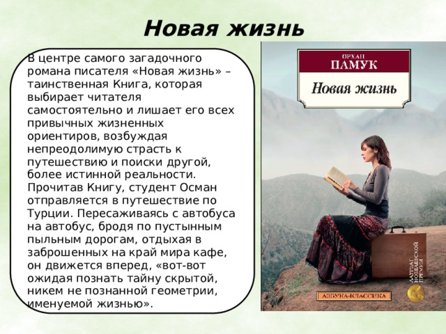 Новая жизнь   В центре самого загадочного романа писателя «Новая жизнь» – таинственная Книга, которая выбирает читателя самостоятельно и лишает его всех привычных жизненных ориентиров, возбуждая непреодолимую страсть к путешествию и поиски другой, более истинной реальности. Прочитав Книгу, студент Осман отправляется в путешествие по Турции. Пересаживаясь с автобуса на автобус, бродя по пустынным пыльным дорогам, отдыхая в заброшенных на край мира кафе, он движется вперед, «вот-вот ожидая познать тайну скрытой, никем не познанной геометрии, именуемой жизнью». 