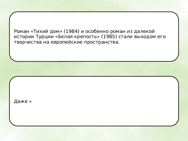 Роман «Тихий дом» (1984) и особенно роман из далекой истории Турции «Белая крепость» (1985) стали выходом его творчества на европейские пространства. Даже « 